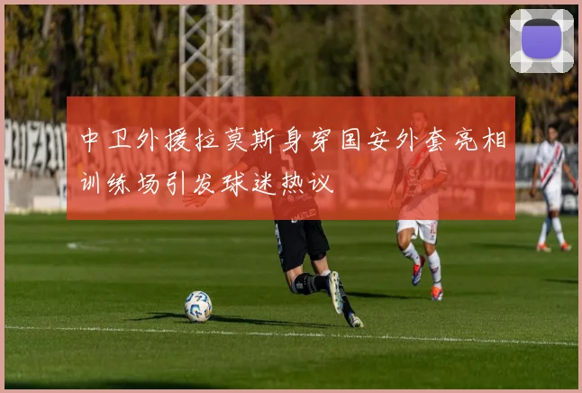 中卫外援拉莫斯身穿国安外套亮相训练场引发球迷热议