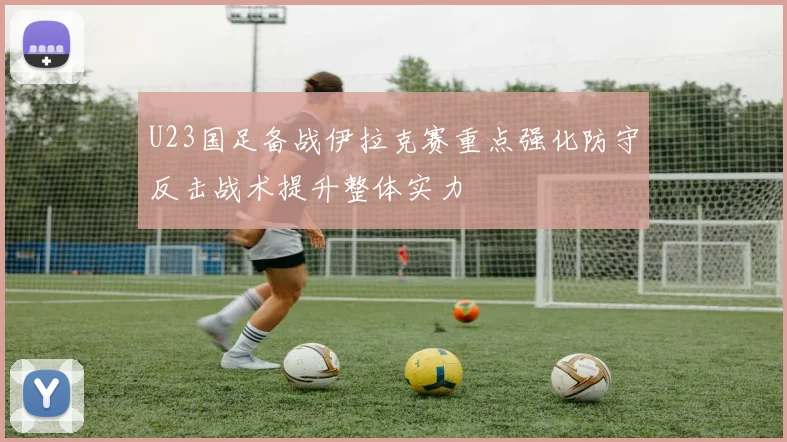 U23国足备战伊拉克赛重点强化防守反击战术提升整体实力