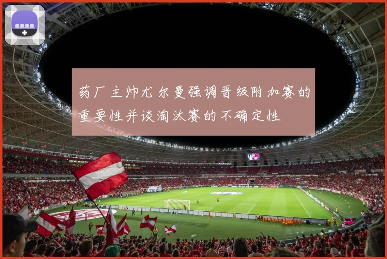 药厂主帅尤尔曼强调晋级附加赛的重要性并谈淘汰赛的不确定性