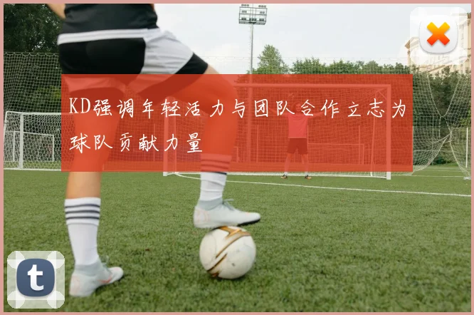 KD强调年轻活力与团队合作立志为球队贡献力量