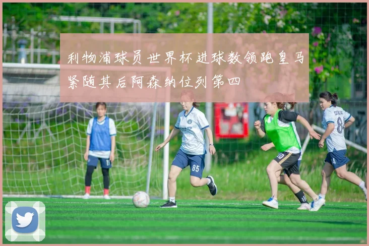利物浦球员世界杯进球数领跑皇马紧随其后阿森纳位列第四