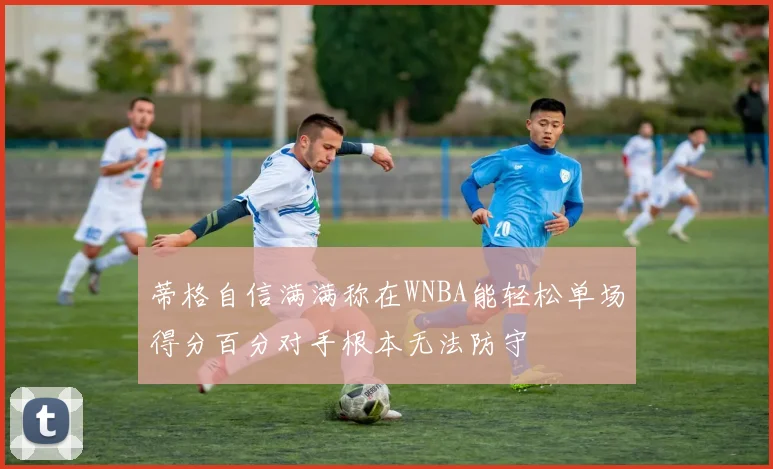 蒂格自信满满称在WNBA能轻松单场得分百分对手根本无法防守