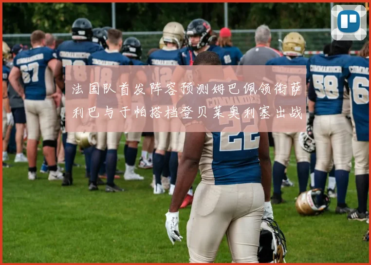 法国队首发阵容预测姆巴佩领衔萨利巴与于帕搭档登贝莱奥利塞出战