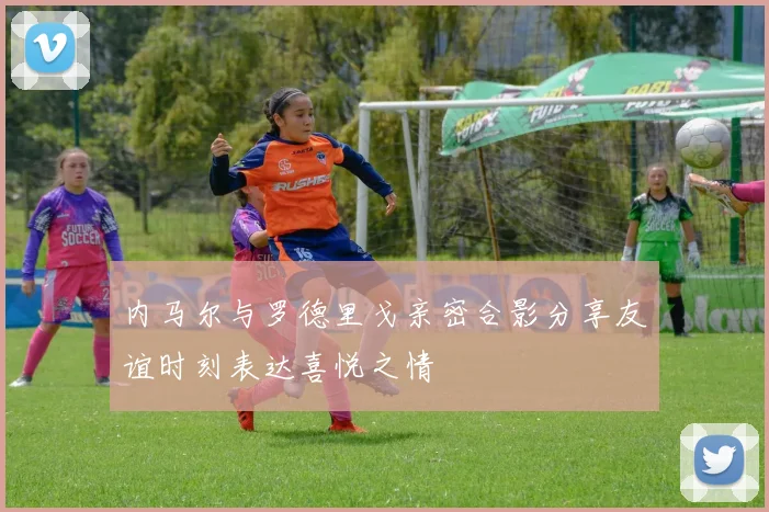内马尔与罗德里戈亲密合影分享友谊时刻表达喜悦之情