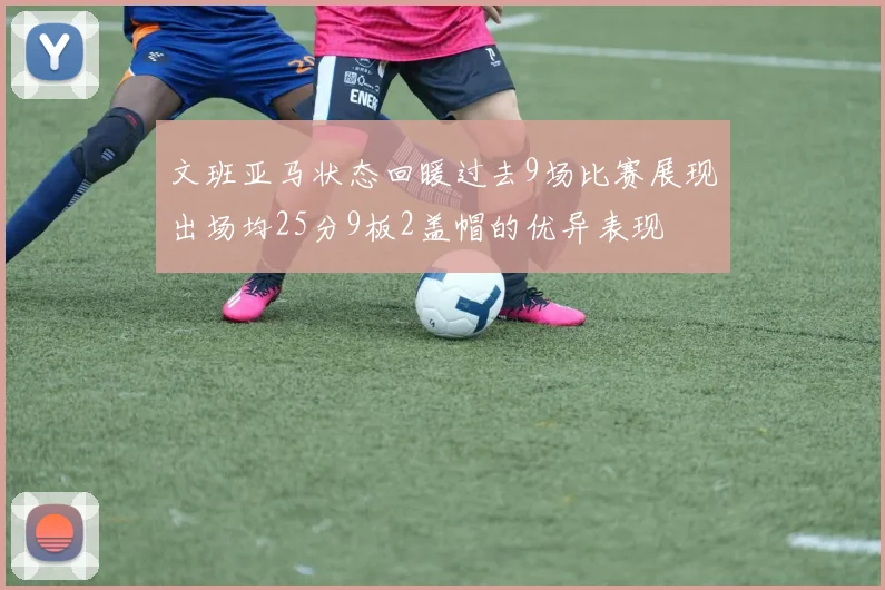 文班亚马状态回暖过去9场比赛展现出场均25分9板2盖帽的优异表现