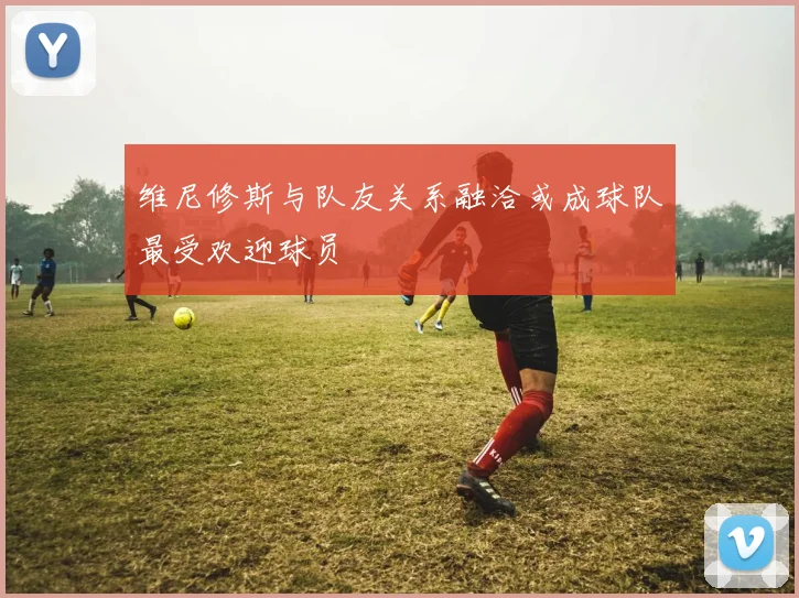 维尼修斯与队友关系融洽或成球队最受欢迎球员