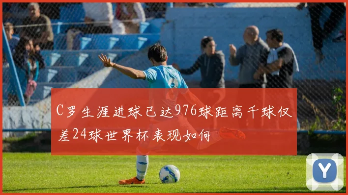 C罗生涯进球已达976球距离千球仅差24球世界杯表现如何