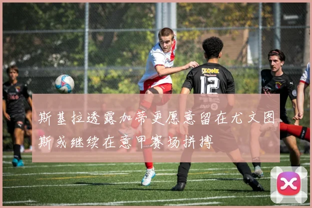 斯基拉透露加蒂更愿意留在尤文图斯或继续在意甲赛场拼搏