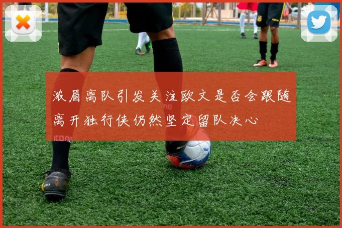 浓眉离队引发关注欧文是否会跟随离开独行侠仍然坚定留队决心