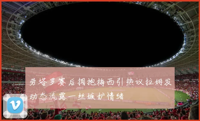劳塔罗赛后拥抱梅西引热议拉姆发动态流露一丝嫉妒情绪