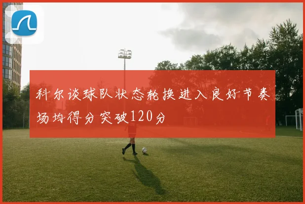 科尔谈球队状态轮换进入良好节奏场均得分突破120分