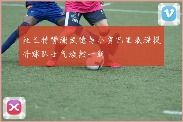杜兰特赞谢泼德与小贾巴里表现提升球队士气焕然一新