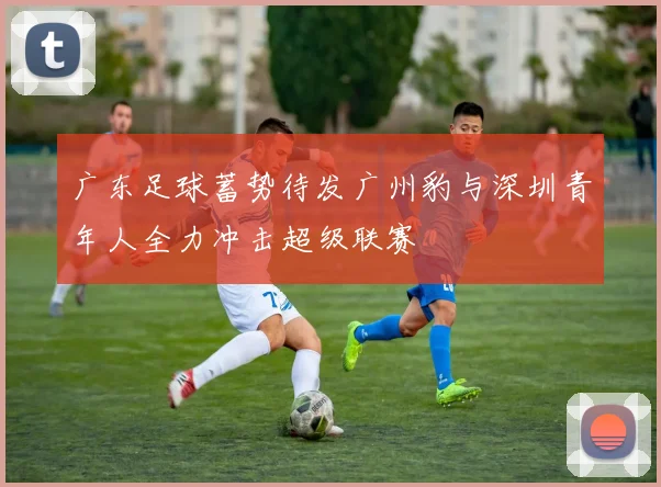 广东足球蓄势待发广州豹与深圳青年人全力冲击超级联赛