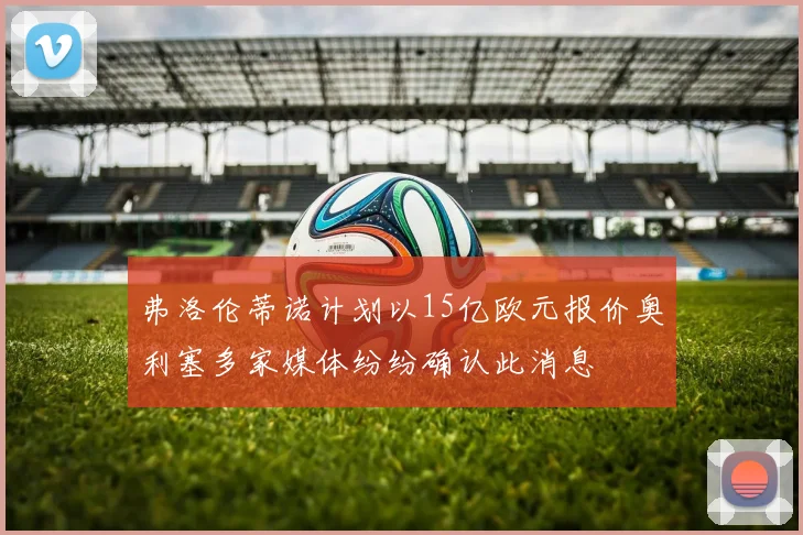 弗洛伦蒂诺计划以15亿欧元报价奥利塞多家媒体纷纷确认此消息