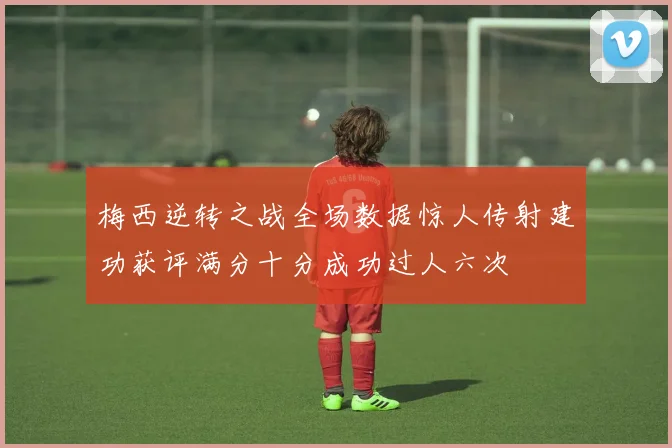 梅西逆转之战全场数据惊人传射建功获评满分十分成功过人六次