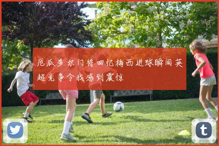 厄瓜多尔门将回忆梅西进球瞬间英超竞争令我感到震惊