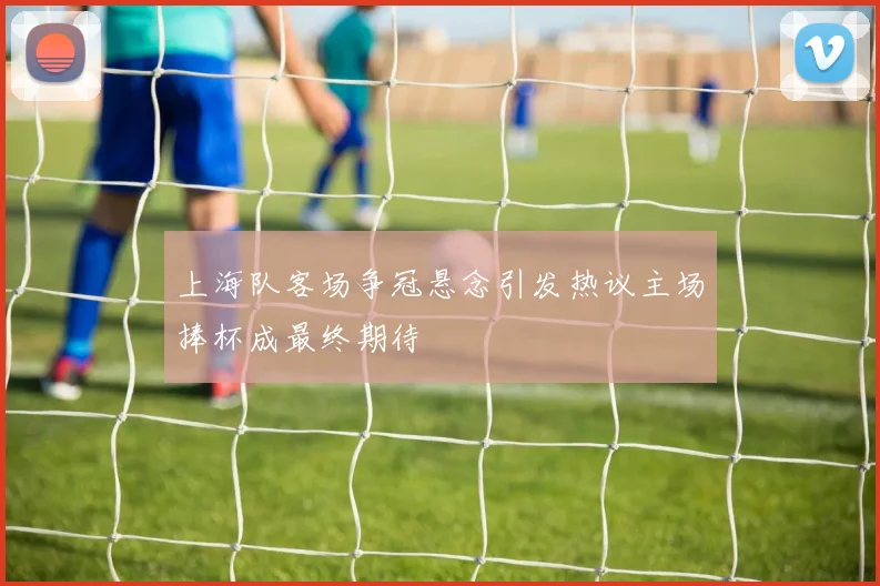 上海队客场争冠悬念引发热议主场捧杯成最终期待