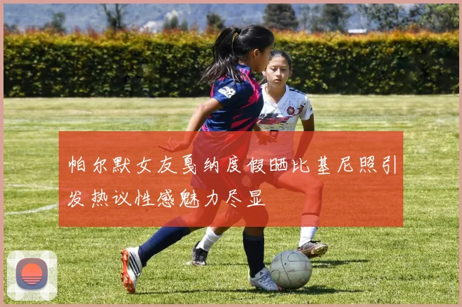 帕尔默女友戛纳度假晒比基尼照引发热议性感魅力尽显