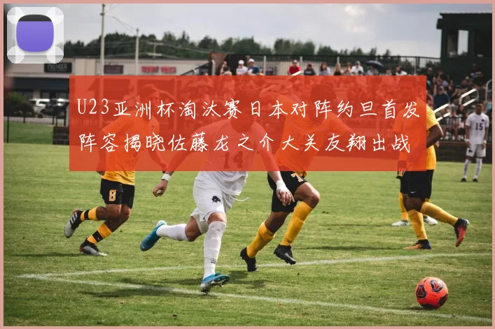 U23亚洲杯淘汰赛日本对阵约旦首发阵容揭晓佐藤龙之介大关友翔出战
