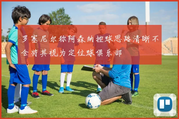 罗塞尼尔称阿森纳控球思路清晰不会将其视为定位球俱乐部