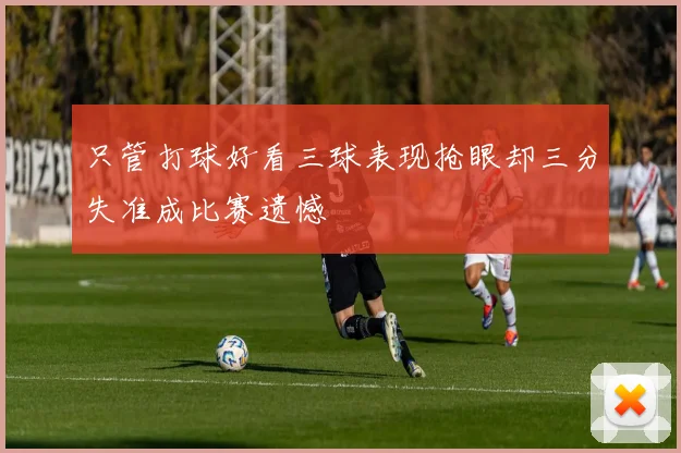 只管打球好看三球表现抢眼却三分失准成比赛遗憾