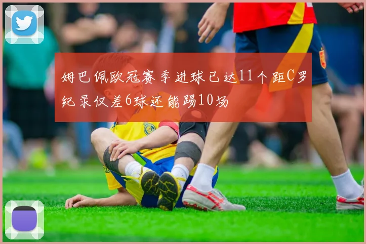 姆巴佩欧冠赛季进球已达11个距C罗纪录仅差6球还能踢10场