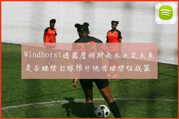 Windhorst透露詹姆斯尚未决定未来是否继续打球预计他将继续征战篮球赛场